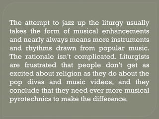 The attempt to jazz up the liturgy usually
takes the form of musical enhancements
and nearly always means more instruments
and rhythms drawn from popular music.
The rationale isn’t complicated. Liturgists
are frustrated that people don’t get as
excited about religion as they do about the
pop divas and music videos, and they
conclude that they need ever more musical
pyrotechnics to make the difference.
 