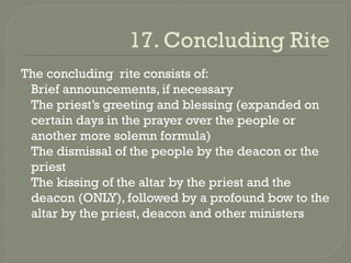 17. Concluding Rite
The concluding rite consists of:
 Brief announcements, if necessary
 The priest’s greeting and blessing (expanded on
certain days in the prayer over the people or
another more solemn formula)
 The dismissal of the people by the deacon or the
priest
 The kissing of the altar by the priest and the
deacon (ONLY), followed by a profound bow to the
altar by the priest, deacon and other ministers
 
