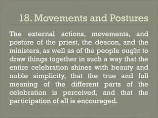 18. Movements and Postures
The external actions, movements, and
posture of the priest, the deacon, and the
ministers, as well as of the people ought to
draw things together in such a way that the
entire celebration shines with beauty and
noble simplicity, that the true and full
meaning of the different parts of the
celebration is perceived, and that the
participation of all is encouraged.
 