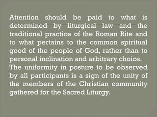 Attention should be paid to what is
determined by liturgical law and the
traditional practice of the Roman Rite and
to what pertains to the common spiritual
good of the people of God, rather than to
personal inclination and arbitrary choice.
The uniformity in posture to be observed
by all participants is a sign of the unity of
the members of the Christian community
gathered for the Sacred Liturgy.
 