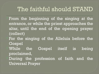 The faithful should STAND
From the beginning of the singing at the
entrance, or while the priest approaches the
altar, until the end of the opening prayer
(collect)
For the singing of the Alleluia before the
Gospel
While the Gospel itself is being
proclaimed,
During the profession of faith and the
Universal Prayer
 