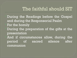 The faithful should SIT
During the Readings before the Gospel
and during the Responsorial Psalm
For the homily
During the preparation of the gifts at the
presentation
And if circumstances allow, during the
period of sacred silence after
communion
 