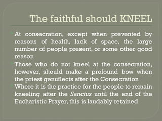The faithful should KNEEL
 At consecration, except when prevented by
reasons of health, lack of space, the large
number of people present, or some other good
reason
 Those who do not kneel at the consecration,
however, should make a profound bow when
the priest genuflects after the Consecration
 Where it is the practice for the people to remain
kneeling after the Sanctus until the end of the
Eucharistic Prayer, this is laudably retained
 