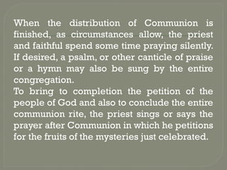 When the distribution of Communion is
finished, as circumstances allow, the priest
and faithful spend some time praying silently.
If desired, a psalm, or other canticle of praise
or a hymn may also be sung by the entire
congregation.
To bring to completion the petition of the
people of God and also to conclude the entire
communion rite, the priest sings or says the
prayer after Communion in which he petitions
for the fruits of the mysteries just celebrated.
 