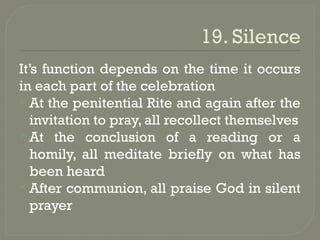19. Silence
It’s function depends on the time it occurs
in each part of the celebration
 At the penitential Rite and again after the
invitation to pray, all recollect themselves
 At the conclusion of a reading or a
homily, all meditate briefly on what has
been heard
 After communion, all praise God in silent
prayer
 