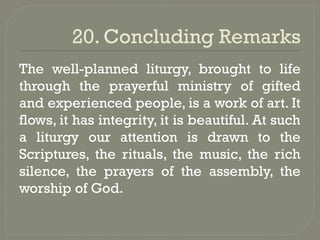20. Concluding Remarks
The well-planned liturgy, brought to life
through the prayerful ministry of gifted
and experienced people, is a work of art. It
flows, it has integrity, it is beautiful. At such
a liturgy our attention is drawn to the
Scriptures, the rituals, the music, the rich
silence, the prayers of the assembly, the
worship of God.
 