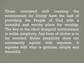 Those entrusted with creating the
environment for liturgy have the task of
providing the People of God with a
beautiful and worthy place for worship.
The key to the ideal liturgical environment
is noble simplicity. Any form of clutter is to
be avoided. Noble simplicity does not
necessarily equate with expense. It
equates with what is genuine, simple and
beautiful.
 
