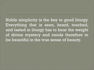 Noble simplicity is the key to good liturgy.
Everything that is seen, heard, touched,
and tasted in liturgy has to bear the weight
of divine mystery and needs therefore to
be beautiful in the true sense of beauty.
 