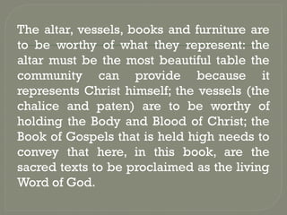 The altar, vessels, books and furniture are
to be worthy of what they represent: the
altar must be the most beautiful table the
community can provide because it
represents Christ himself; the vessels (the
chalice and paten) are to be worthy of
holding the Body and Blood of Christ; the
Book of Gospels that is held high needs to
convey that here, in this book, are the
sacred texts to be proclaimed as the living
Word of God.
 