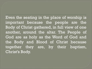 Even the seating in the place of worship is
important because the people are the
Body of Christ gathered, in full view of one
another, around the altar. The People of
God are as holy as the Word of God and
the Body and Blood of Christ because
together they are, by their baptism,
Christ’s Body.
 