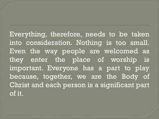 Everything, therefore, needs to be taken
into consideration. Nothing is too small.
Even the way people are welcomed as
they enter the place of worship is
important. Everyone has a part to play
because, together, we are the Body of
Christ and each person is a significant part
of it.
 