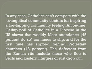 In any case, Catholics can’t compete with the
evangelical community centers for inspiring
a toe-tapping community feeling. An on-line
Gallup poll of Catholics in a Diocese in the
US shows that weekly Mass attendance (45
percent do so) continues to slip, and for the
first time has slipped behind Protestant
churches (48 percent). The defectors from
the Roman rite include those who flee to
Sects and Eastern liturgies or just drop out.
 