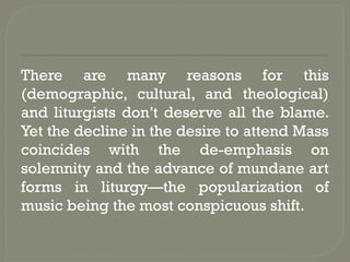 There are many reasons for this
(demographic, cultural, and theological)
and liturgists don’t deserve all the blame.
Yet the decline in the desire to attend Mass
coincides with the de-emphasis on
solemnity and the advance of mundane art
forms in liturgy—the popularization of
music being the most conspicuous shift.
 