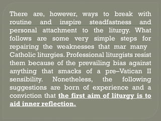 There are, however, ways to break with
routine and inspire steadfastness and
personal attachment to the liturgy. What
follows are some very simple steps for
repairing the weaknesses that mar many
Catholic liturgies. Professional liturgists resist
them because of the prevailing bias against
anything that smacks of a pre–Vatican II
sensibility. Nonetheless, the following
suggestions are born of experience and a
conviction that the first aim of liturgy is to
aid inner reflection.
 