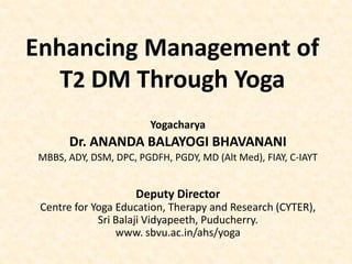 Enhancing Management of
T2 DM Through Yoga
Yogacharya
Dr. ANANDA BALAYOGI BHAVANANI
MBBS, ADY, DSM, DPC, PGDFH, PGDY, MD (Alt Med), FIAY, C-IAYT
Deputy Director
Centre for Yoga Education, Therapy and Research (CYTER),
Sri Balaji Vidyapeeth, Puducherry.
www. sbvu.ac.in/ahs/yoga
 