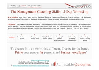 The Management Coaching Skills - 2 Day Workshop
Who Benefits: Supervisors, Team Leaders, Assistant Managers, Department Managers, General Managers, HR Assistants,
Training Managers, and other key personnel responsible for enhancing people performance within the organisation.


Objectives: The workshop enhances a manager’s ability to lead and develop the team by incorporating coaching skills into
his/her toolbox. Our workshop primes managers to achieve their goals and objectives through a process of focussed goal
setting, motivation, empowerment and effective task management, whilst also creating a positive ‘I Can Do’ work culture.


                     1                  2                    3                  4                 5                  6
 Modules      Introduction to      Developing          Using Different     Managing &       Understanding      Conducting a
                 Coaching         Coaching Skills     Coaching Models       Running a         Coaching      Practical Coaching
                                                                         Coaching Session   Fundamentals          Session




  ‘To change is to do something different. Change for the better.
      Prime your people for personal and business excellence’

                                    www.achievableoutcomes.co.uk
                Minshull House, Chorlton Street, Manchester M1 3FY
               t: 0845 017 9902 m: 07805 405 809 or 07595 301 635
     e: paul@achievableoutcomes.co.uk maggie.joao@coachinglife.eu
 