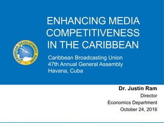 ENHANCING MEDIA
COMPETITIVENESS
IN THE CARIBBEAN
Dr. Justin Ram
Director
Economics Department
October 24, 2016
Caribbean Broadcasting Union
47th Annual General Assembly
Havana, Cuba
 