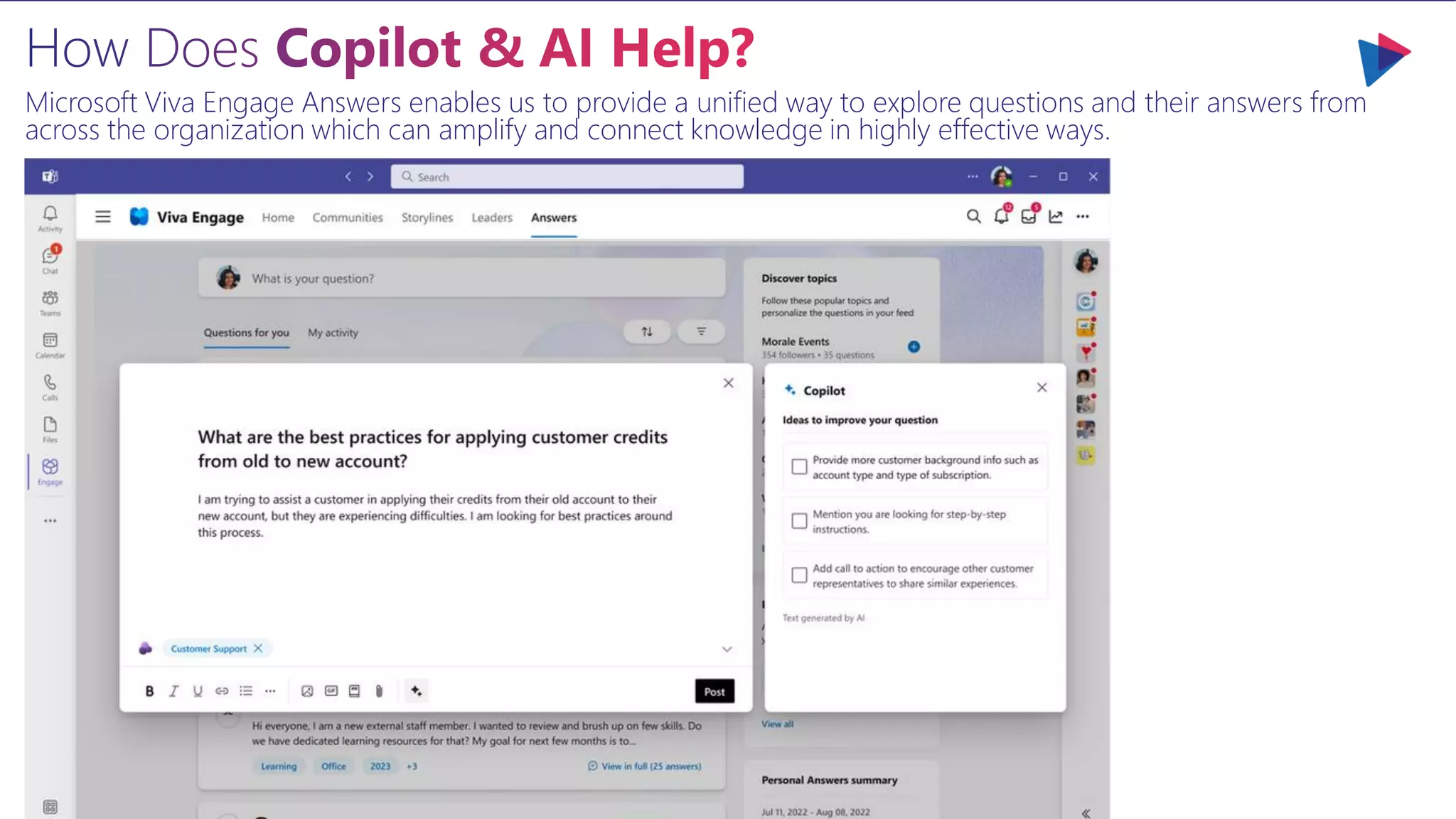 Microsoft Viva Engage Answers enables us to provide a unified way to explore questions and their answers from
across the organization which can amplify and connect knowledge in highly effective ways.
 
