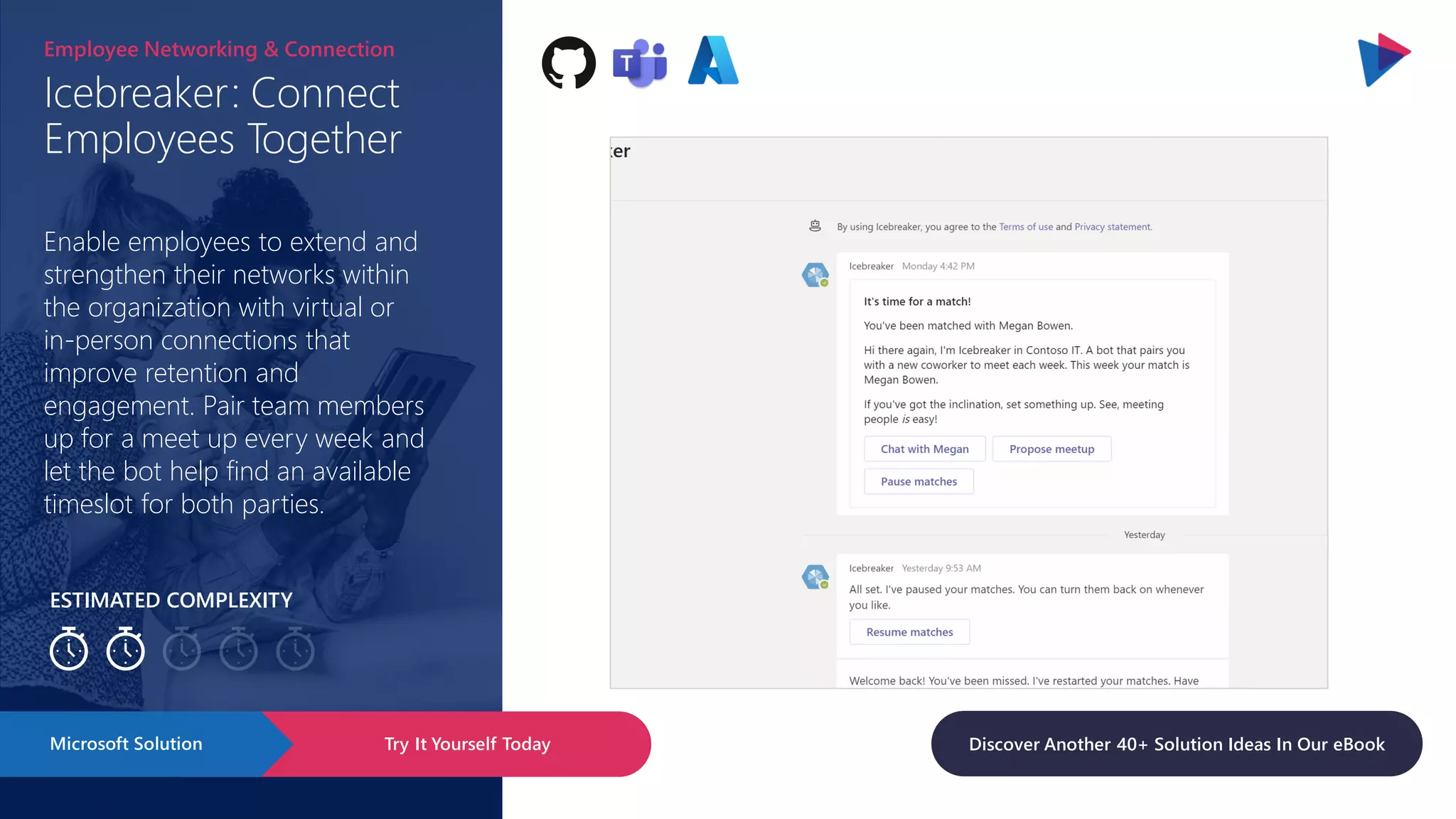 ESTIMATED COMPLEXITY
Icebreaker: Connect
Employees Together
Employee Networking & Connection
Enable employees to extend and
strengthen their networks within
the organization with virtual or
in-person connections that
improve retention and
engagement. Pair team members
up for a meet up every week and
let the bot help find an available
timeslot for both parties.
Try It Yourself Today
Microsoft Solution Discover Another 40+ Solution Ideas In Our eBook
 