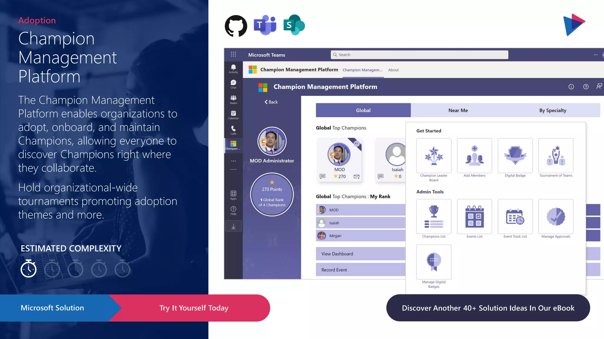 ESTIMATED COMPLEXITY
Champion
Management
Platform
Adoption
The Champion Management
Platform enables organizations to
adopt, onboard, and maintain
Champions, allowing everyone to
discover Champions right where
they collaborate.
Hold organizational-wide
tournaments promoting adoption
themes and more.
Try It Yourself Today
Microsoft Solution Discover Another 40+ Solution Ideas In Our eBook
 