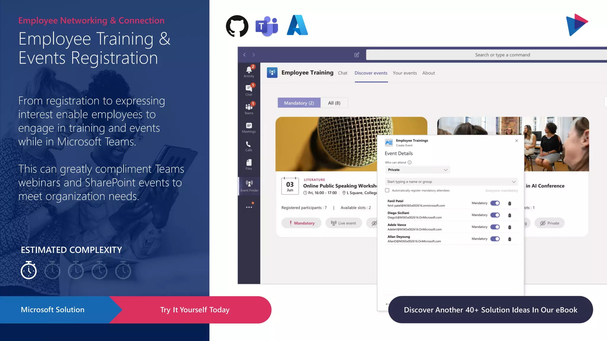 ESTIMATED COMPLEXITY
Employee Training &
Events Registration
Employee Networking & Connection
From registration to expressing
interest enable employees to
engage in training and events
while in Microsoft Teams.
This can greatly compliment Teams
webinars and SharePoint events to
meet organization needs.
Try It Yourself Today
Microsoft Solution Discover Another 40+ Solution Ideas In Our eBook
 