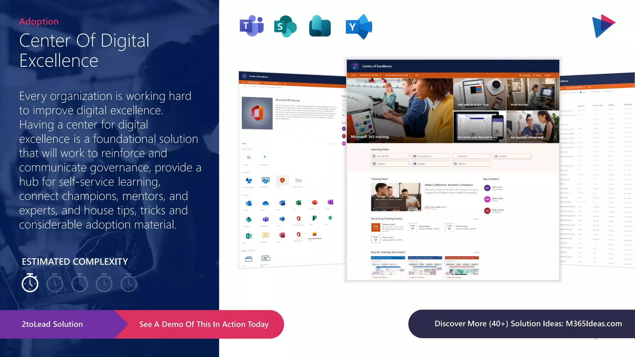 Page 101
ESTIMATED COMPLEXITY
Center Of Digital
Excellence
Adoption
Every organization is working hard
to improve digital excellence.
Having a center for digital
excellence is a foundational solution
that will work to reinforce and
communicate governance, provide a
hub for self-service learning,
connect champions, mentors, and
experts, and house tips, tricks and
considerable adoption material.
See A Demo Of This In Action Today
2toLead Solution Discover More (40+) Solution Ideas: M365Ideas.com
 