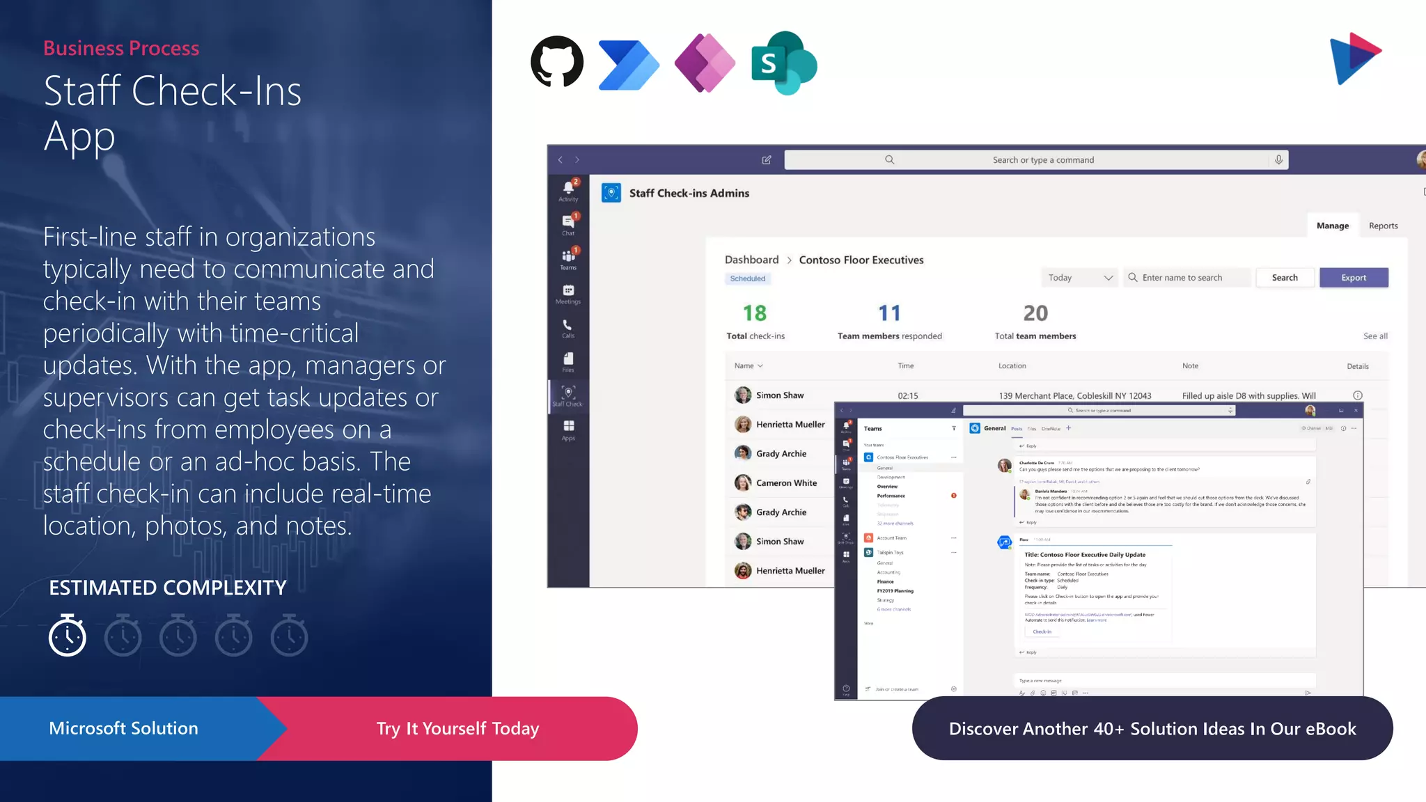 ESTIMATED COMPLEXITY
Staff Check-Ins
App
Business Process
First-line staff in organizations
typically need to communicate and
check-in with their teams
periodically with time-critical
updates. With the app, managers or
supervisors can get task updates or
check-ins from employees on a
schedule or an ad-hoc basis. The
staff check-in can include real-time
location, photos, and notes.
Try It Yourself Today
Microsoft Solution Discover Another 40+ Solution Ideas In Our eBook
 