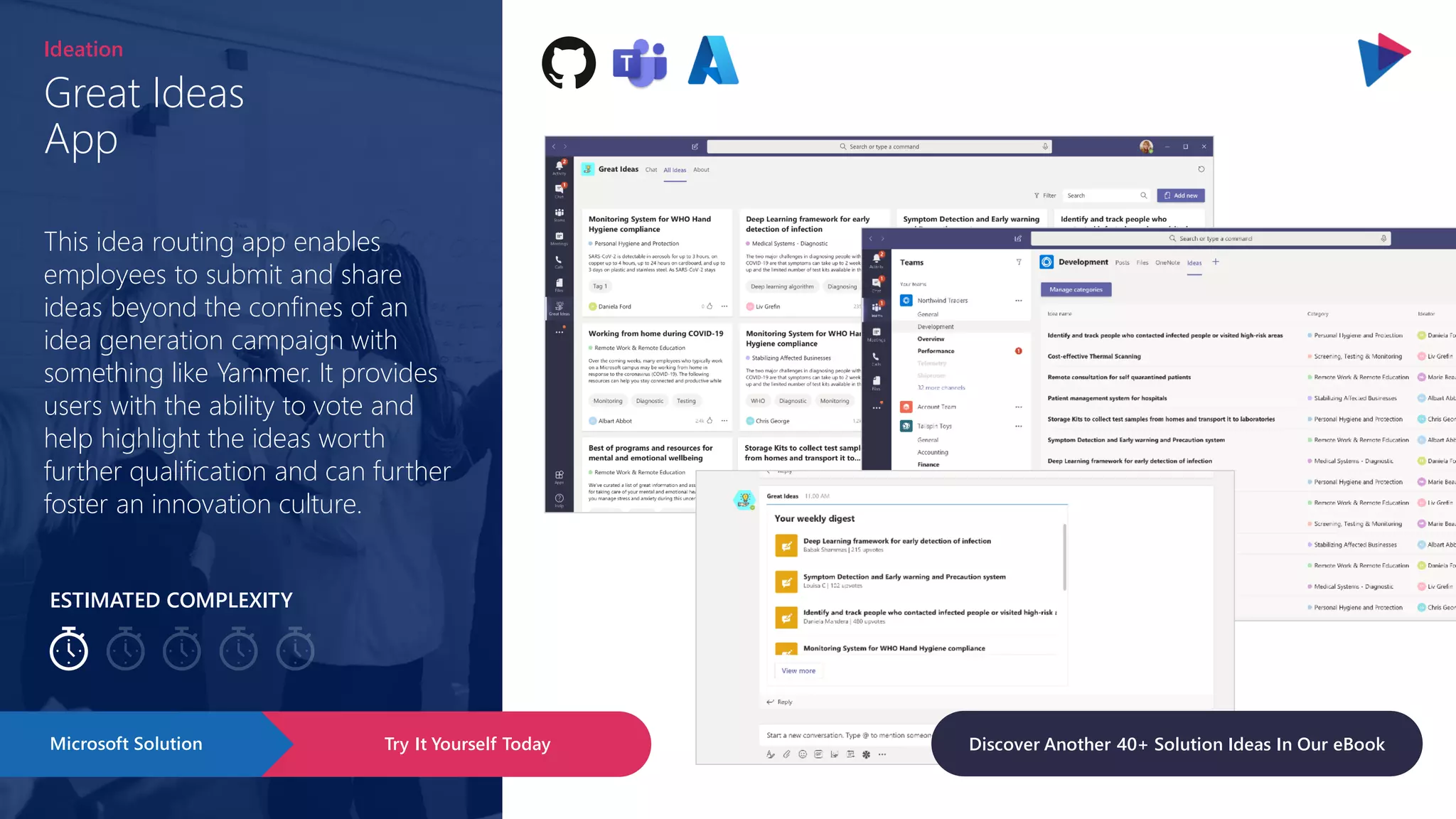 ESTIMATED COMPLEXITY
Great Ideas
App
Ideation
This idea routing app enables
employees to submit and share
ideas beyond the confines of an
idea generation campaign with
something like Yammer. It provides
users with the ability to vote and
help highlight the ideas worth
further qualification and can further
foster an innovation culture.
Try It Yourself Today
Microsoft Solution Discover Another 40+ Solution Ideas In Our eBook
 