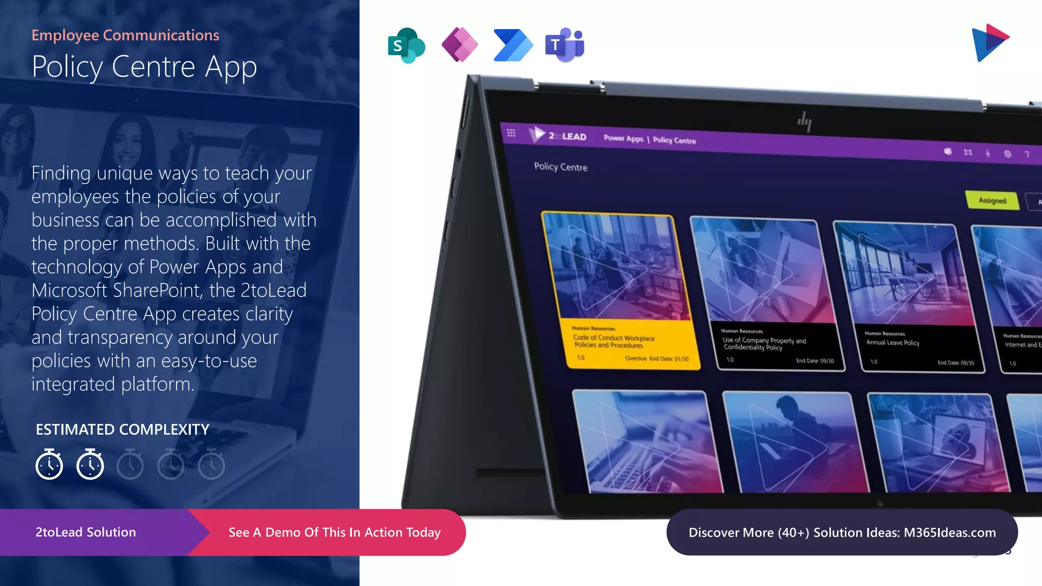 Page 105
ESTIMATED COMPLEXITY
Policy Centre App
Employee Communications
Finding unique ways to teach your
employees the policies of your
business can be accomplished with
the proper methods. Built with the
technology of Power Apps and
Microsoft SharePoint, the 2toLead
Policy Centre App creates clarity
and transparency around your
policies with an easy-to-use
integrated platform.
See A Demo Of This In Action Today
2toLead Solution Discover More (40+) Solution Ideas: M365Ideas.com
 