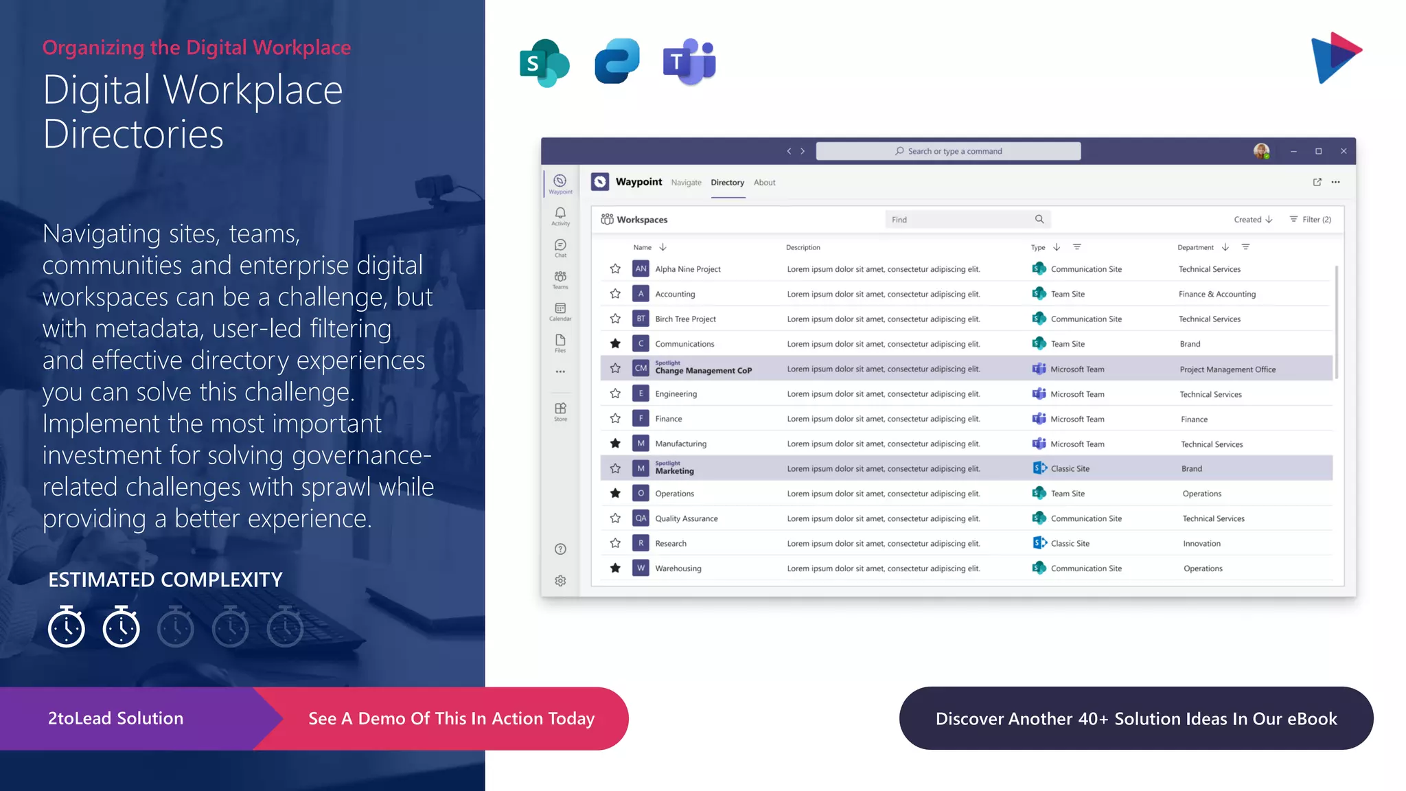 ESTIMATED COMPLEXITY
Digital Workplace
Directories
Organizing the Digital Workplace
Navigating sites, teams,
communities and enterprise digital
workspaces can be a challenge, but
with metadata, user-led filtering
and effective directory experiences
you can solve this challenge.
Implement the most important
investment for solving governance-
related challenges with sprawl while
providing a better experience.
See A Demo Of This In Action Today
2toLead Solution Discover Another 40+ Solution Ideas In Our eBook
 