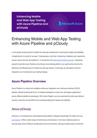 Enhancing Mobile and Web App Testing
with Azure Pipeline and pCloudy
In the rapidly evolving world of mobile and web app development, ensuring the quality and reliability
of applications is crucial for success. Testing plays a vital role in delivering a flawless user experience
across various devices and platforms. To streamline and automate the testing process, integrating
powerful tools like Azure Pipeline and pCloudy cloud testing platform can significantly enhance the
efficiency and effectiveness of mobile and web app testing. In this blog, we will explore how this
integration can revolutionize your testing strategy.
Azure Pipeline Overview
Azure Pipeline is a robust and scalable continuous integration and continuous delivery (CI/CD)
platform offered by Microsoft Azure. It enables developers to build, test, and deploy applications
across different platforms seamlessly. With Azure Pipeline, you can automate the entire app delivery
process, reducing manual efforts and increasing deployment speed and reliability.
About pCloudy
pCloudy is a comprehensive cloud-based testing platform designed specifically for mobile and web
app testing. It offers a wide range of real devices and browsers in the cloud, allowing testers to
execute tests across different configurations and environments. pCloudy enables teams to test their
 