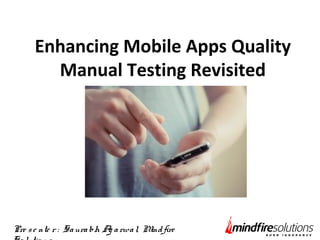 Enhancing Mobile Apps Quality 
Manual Testing Revisited 
Pre s e nte r : Sa ura bh Ag a rwa l, Mind fire 
So lutio ns 
 