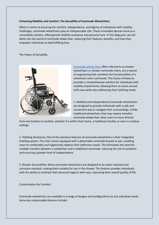 Enhancing Mobility and Comfort: The Versatility of Commode Wheelchairs
When it comes to ensuring the comfort, independence, and dignity of individuals with mobility
challenges, commode wheelchairs play an indispensable role. These innovative devices serve as a
remarkable solution, offering both mobility assistance and personal care. In this blog post, we will
delve into the world of commode wheel chair, exploring their features, benefits, and how they
empower individuals to lead fulfilling lives.
The Power of Versatility
Commode wheel chair, often referred to as shower
wheelchairs or shower commode chairs, are a marvel
of engineering that combines the functionalities of a
wheelchair and a commode. This fusion of features
provides a comprehensive solution for individuals with
mobility impairments, allowing them to move around
with ease while also addressing their toileting needs.
1. Mobility and Independence:Commode wheelchairs
are designed to provide individuals with a safe and
convenient way to navigate their surroundings. Unlike
traditional wheelchairs that may require transfers
commode wheel chair allow users to move directly
from one location to another, whether it's within their home, a healthcare facility, or even in outdoor
settings.
2. Toileting Assistance: One of the standout features of commode wheelchairs is their integrated
toileting system. The chair comes equipped with a detachable commode bucket or pan, enabling
users to comfortably and hygienically address their bathroom needs. This eliminates the need for
multiple transfers between a wheelchair and a traditional commode, reducing the risk of accidents
and ensuring a greater level of independence.
3. Shower Accessibility: Many commode wheelchairs are designed to be water-resistant and
corrosion-resistant, making them suitable for use in the shower. This feature provides individuals
with the ability to maintain their personal hygiene with ease, improving their overall quality of life.
Customization for Comfort
Commode wheelchairs are available in a range of designs and configurations to suit individual needs.
Some key customizable features include:
 