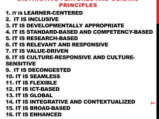 1. IT IS LEARNER-CENTERED
2. IT IS INCLUSIVE
3. IT IS DEVELOPMENTALLY APPROPRIATE
4. IT IS STANDARD-BASED AND COMPETENCY-BASED
5. IT IS RESEARCH-BASED
6. IT IS RELEVANT AND RESPONSIVE
7. IT IS VALUE-DRIVEN
8. IT IS CULTURE-RESPONSIVE AND CULTURE-
SENSITIVE
9. IT IS DECONGESTED
10. IT IS SEAMLESS
11. IT IS FLEXIBLE
12. IT IS ICT-BASED
13. IT IS GLOBAL
14. IT IS INTEGRATIVE AND CONTEXTUALIZED
15. IT IS BROAD-BASED
16. IT IS ENHANCED
DISTINCTIVE FEATURES AND GUIDING
PRINCIPLES
7
 