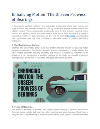Enhancing Motion: The Unseen Prowess
of Bearings
In the dynamic world of machinery and automotive engineering, where every moving part
plays a crucial role, bearings emerge as unsung heroes that silently facilitate smooth and
efficient motion. These unassuming components serve as the linchpin, ensuring proper
rotation and reducing friction in a vast array of applications, from industrial machinery to
automotive systems. In this exploration, we dive into the world of bearings, understanding
their significance and how they contribute to seamless motion in various mechanical
endeavors.
1. The Backbone of Motion:
Bearings are fundamental components that enable rotational motion by reducing friction
between moving parts. Their design allows for the smooth operation of shafts, wheels, and
other rotating elements, ensuring efficiency and longevity in machinery. Whether it's the
wheels of a car, the drum of a washing machine, or the shafts in industrial equipment,
bearings play a pivotal role in supporting and guiding these moving parts.
2. Types of Bearings:
The world of bearings is diverse, with various types catering to specific applications.
Common types include ball bearings, roller bearings, and plain bearings. Each type is
designed with unique features to accommodate different loads, speeds, and environmental
 