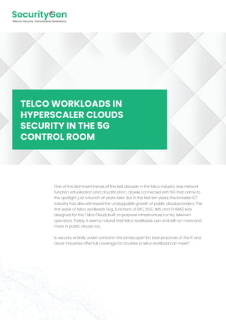One of the dominant trends of the last decade in the telco industry was network
function virtualization and cloudification, closely connected with 5G that came to
the spotlight just a bunch of years later. But in the last ten years, the broader ICT
industry has also witnessed the unstoppable growth of public cloud providers. The
first wave of telco workloads (e.g., functions of EPC, 5GC, IMS, and O-RAN) was
designed for the Telco Cloud, built on purpose infrastructure run by telecom
operators. Today, it seems natural that telco workloads can and will run more and
more in public clouds too.
Is security entirely under control in this landscape? Do best practices of the IT and
cloud industries offer full coverage for troubles a telco workload can meet?
TELCO WORKLOADS IN
HYPERSCALER CLOUDS
SECURITY IN THE 5G
CONTROL ROOM
 