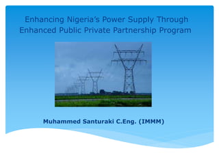 Enhancing Nigeria’s Power Supply Through
Enhanced Public Private Partnership Program
Muhammed Santuraki C.Eng. (IMMM)
 