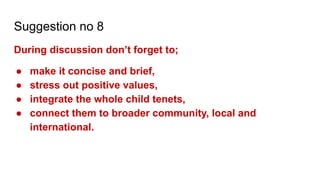 Suggestion no 8
During discussion don’t forget to;
● make it concise and brief,
● stress out positive values,
● integrate the whole child tenets,
● connect them to broader community, local and
international.
 