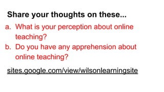 Share your thoughts on these...
a. What is your perception about online
teaching?
b. Do you have any apprehension about
online teaching?
sites.google.com/view/wilsonlearningsite
 