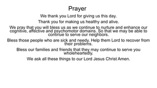 Prayer
We thank you Lord for giving us this day.
Thank you for making us healthy and alive.
We pray that you will bless us as we continue to nurture and enhance our
cognitive, affective and psychomotor domains. So that we may be able to
continue to serve our neighbors.
Bless those people who are sick and needy. Help them Lord to recover from
their problems.
Bless our families and friends that they may continue to serve you
wholeheartedly.
We ask all these things to our Lord Jesus Christ Amen.
 