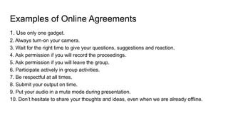 Examples of Online Agreements
1. Use only one gadget.
2. Always turn-on your camera.
3. Wait for the right time to give your questions, suggestions and reaction.
4. Ask permission if you will record the proceedings.
5. Ask permission if you will leave the group.
6. Participate actively in group activities.
7. Be respectful at all times.
8. Submit your output on time.
9. Put your audio in a mute mode during presentation.
10. Don’t hesitate to share your thoughts and ideas, even when we are already offline.
 