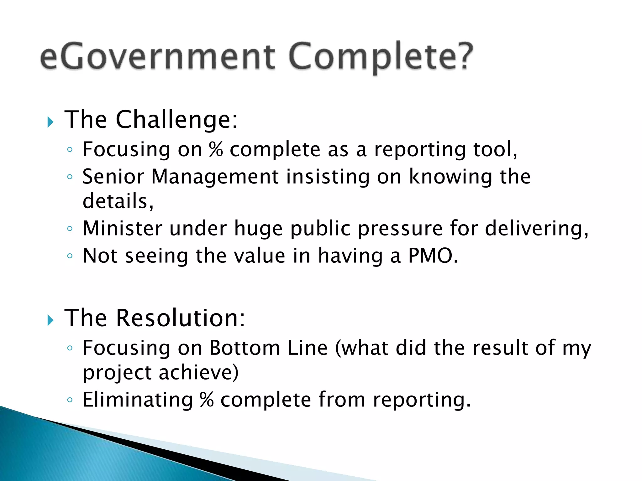  The Challenge:
◦ Focusing on % complete as a reporting tool,
◦ Senior Management insisting on knowing the
details,
◦ Minister under huge public pressure for delivering,
◦ Not seeing the value in having a PMO.
 The Resolution:
◦ Focusing on Bottom Line (what did the result of my
project achieve)
◦ Eliminating % complete from reporting.
 