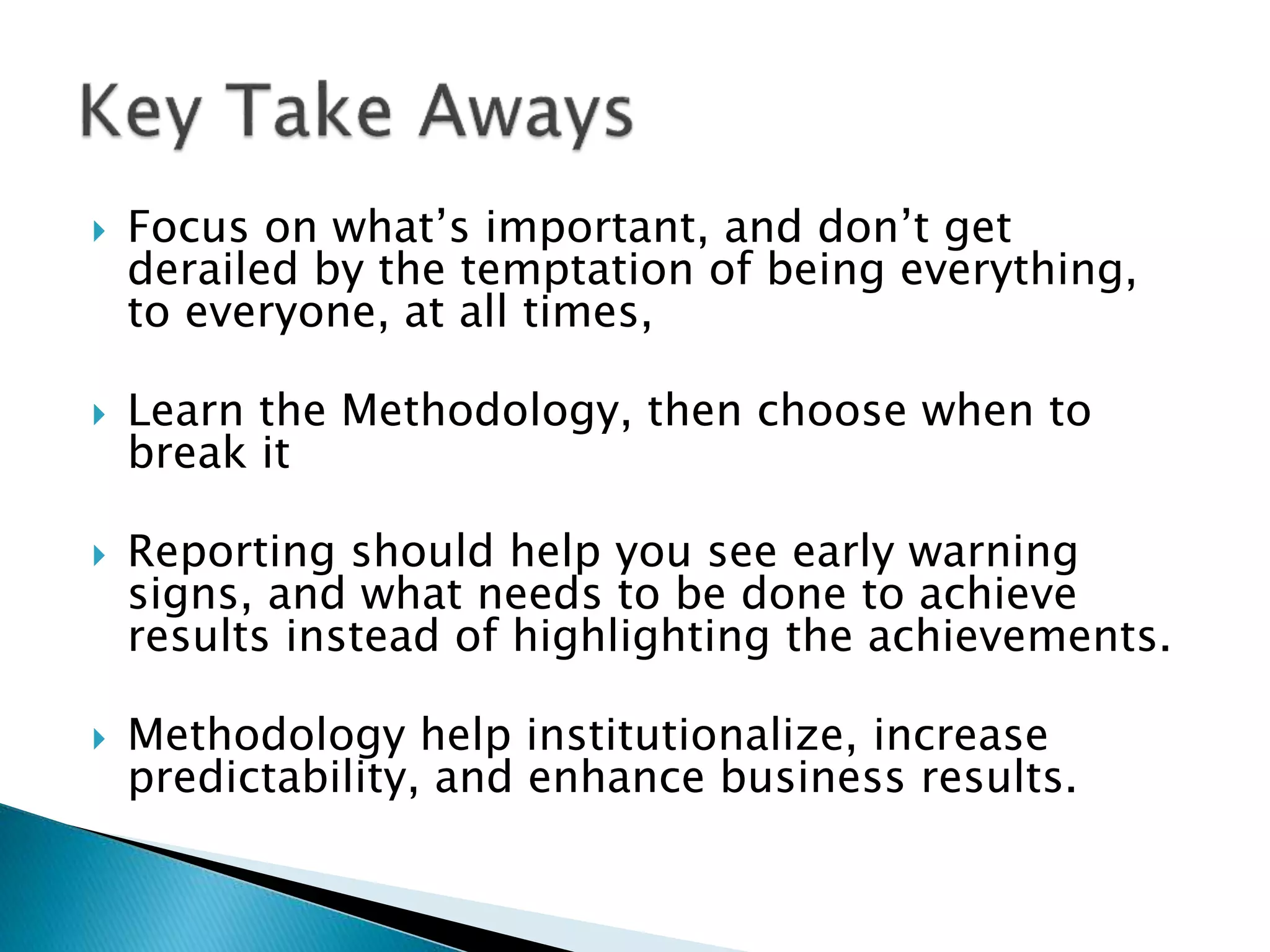  Focus on what’s important, and don’t get
derailed by the temptation of being everything,
to everyone, at all times,
 Learn the Methodology, then choose when to
break it
 Reporting should help you see early warning
signs, and what needs to be done to achieve
results instead of highlighting the achievements.
 Methodology help institutionalize, increase
predictability, and enhance business results.
 