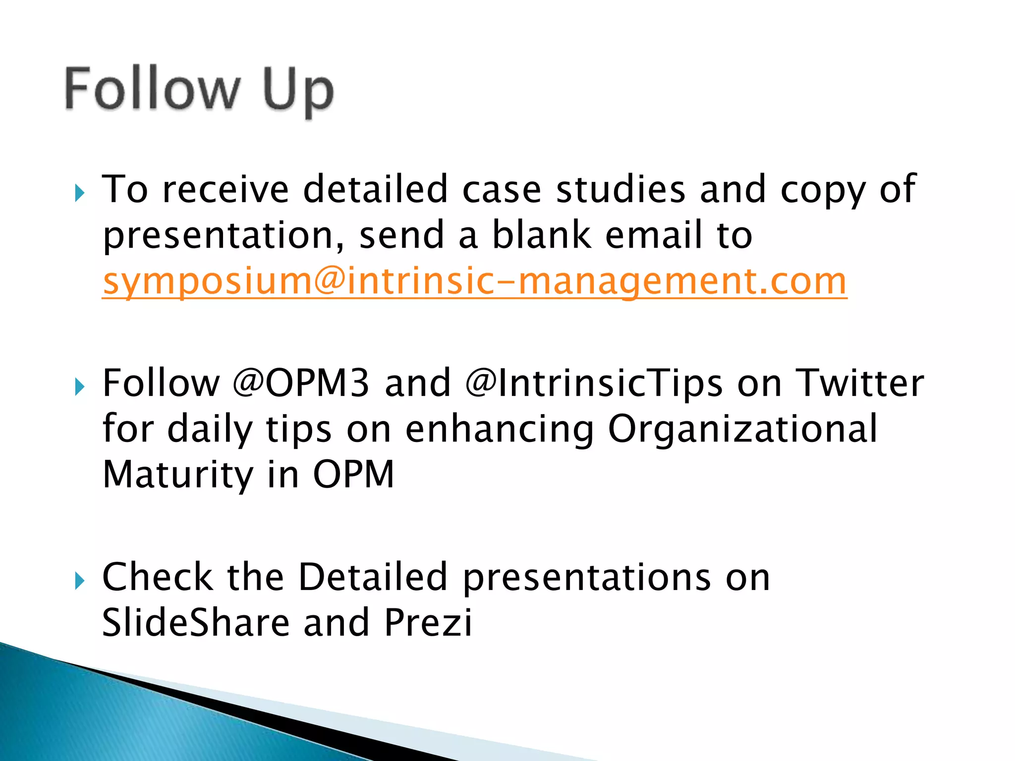  To receive detailed case studies and copy of
presentation, send a blank email to
symposium@intrinsic-management.com
 Follow @OPM3 and @IntrinsicTips on Twitter
for daily tips on enhancing Organizational
Maturity in OPM
 Check the Detailed presentations on
SlideShare and Prezi
 