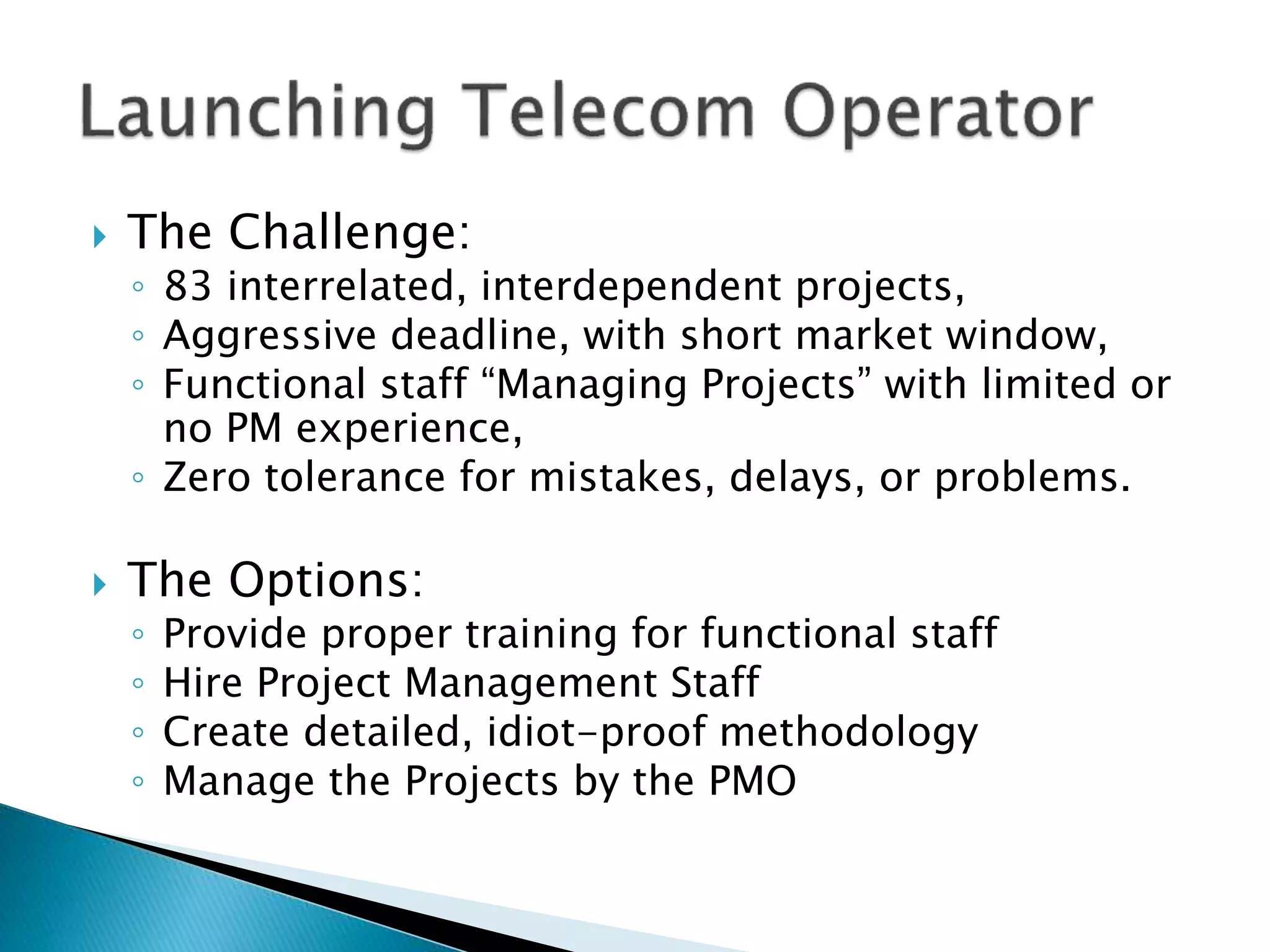  The Challenge:
◦ 83 interrelated, interdependent projects,
◦ Aggressive deadline, with short market window,
◦ Functional staff “Managing Projects” with limited or
no PM experience,
◦ Zero tolerance for mistakes, delays, or problems.
 The Options:
◦ Provide proper training for functional staff
◦ Hire Project Management Staff
◦ Create detailed, idiot-proof methodology
◦ Manage the Projects by the PMO
 