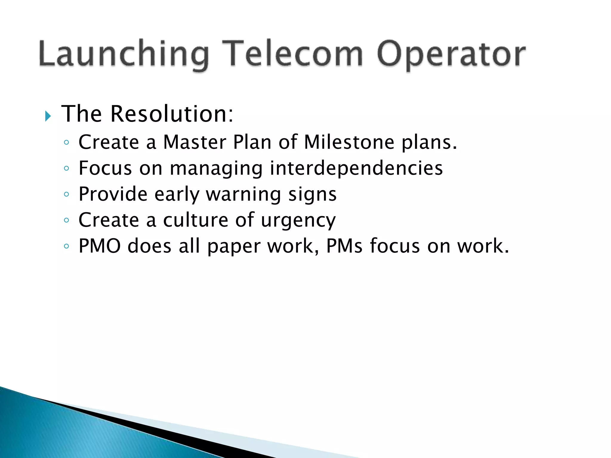  The Resolution:
◦ Create a Master Plan of Milestone plans.
◦ Focus on managing interdependencies
◦ Provide early warning signs
◦ Create a culture of urgency
◦ PMO does all paper work, PMs focus on work.
 