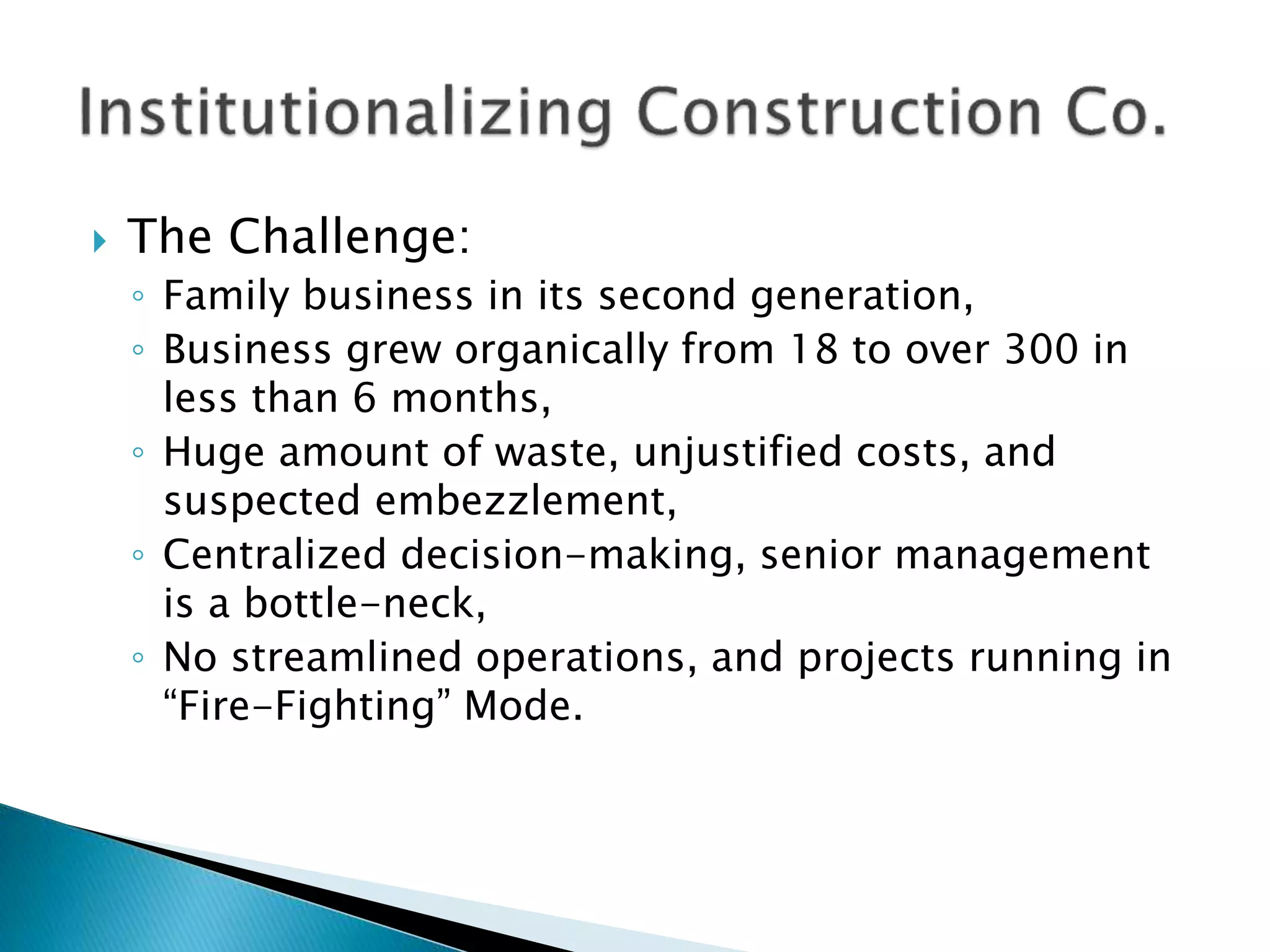  The Challenge:
◦ Family business in its second generation,
◦ Business grew organically from 18 to over 300 in
less than 6 months,
◦ Huge amount of waste, unjustified costs, and
suspected embezzlement,
◦ Centralized decision-making, senior management
is a bottle-neck,
◦ No streamlined operations, and projects running in
“Fire-Fighting” Mode.
 
