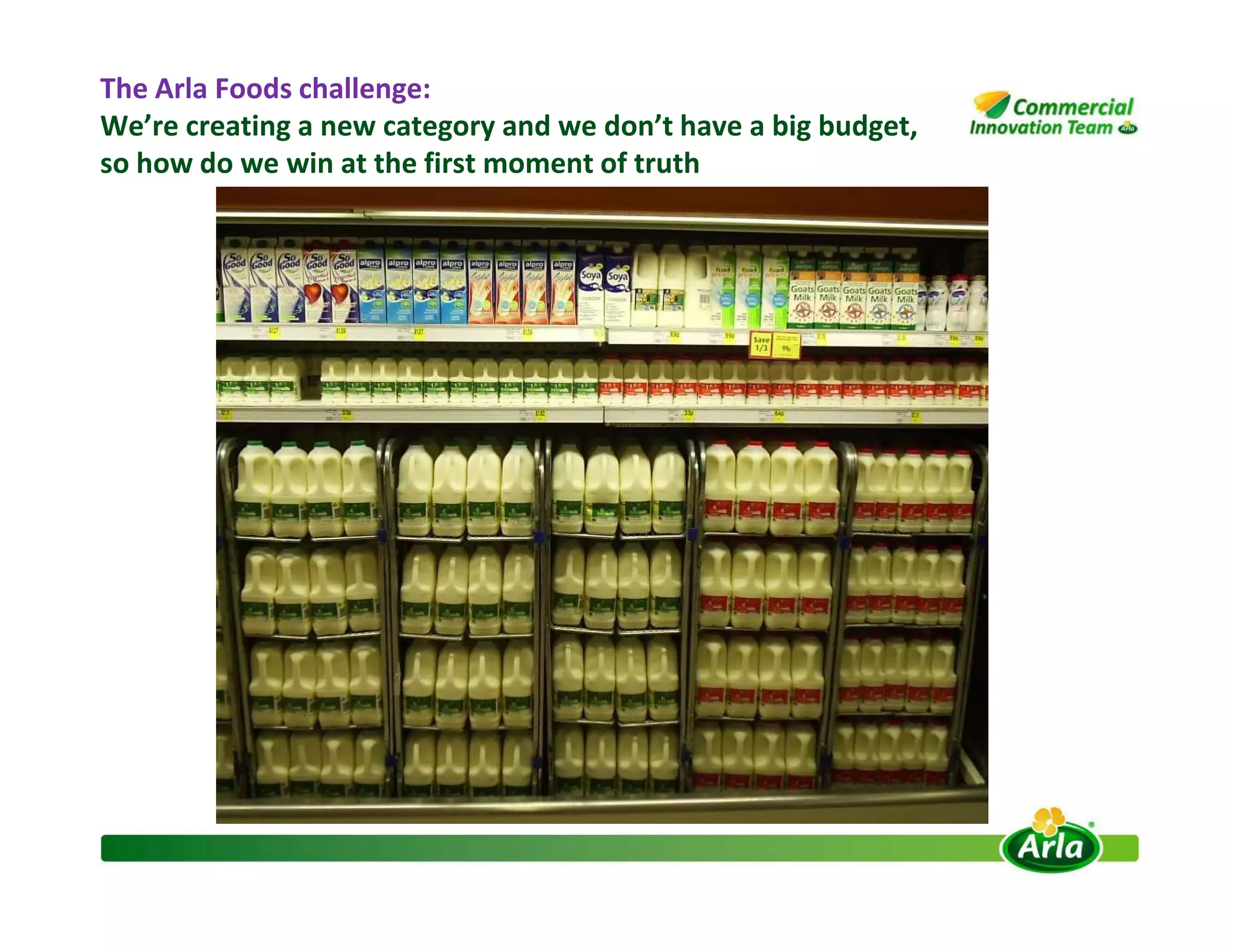 The Arla Foods challenge:
We’re creating a new category and we don’t have a big budget,
so how do we win at the first moment of truth
 