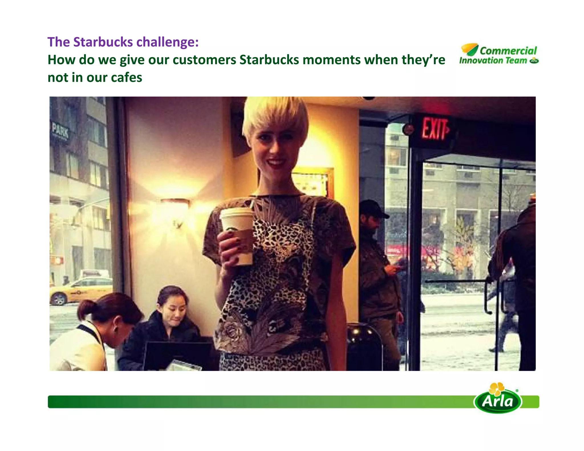 The Starbucks challenge:
How do we give our customers Starbucks moments when they’re
not in our cafes
 