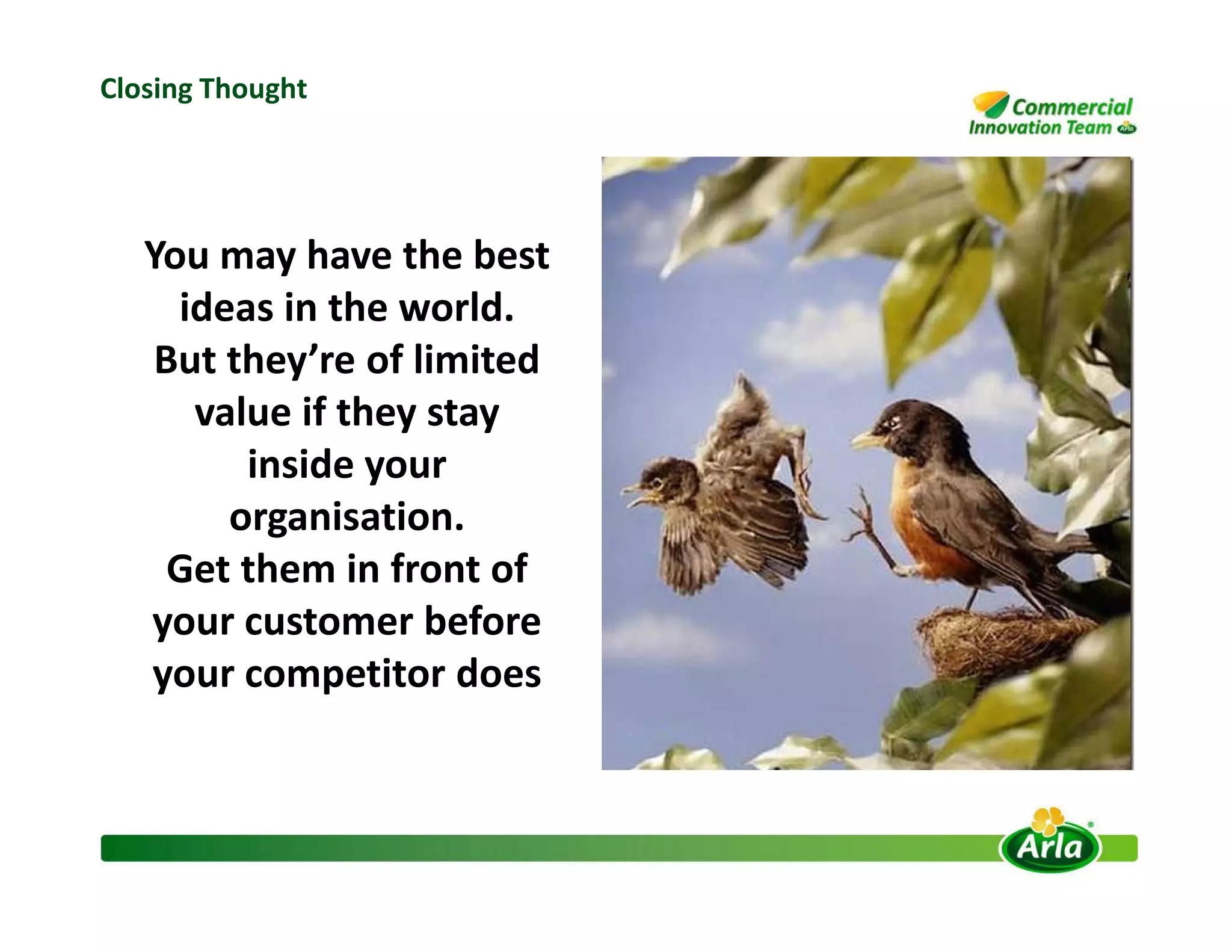You may have the best
ideas in the world.
But they’re of limited
value if they stay
inside your
Closing Thought
inside your
organisation.
Get them in front of
your customer before
your competitor does
 